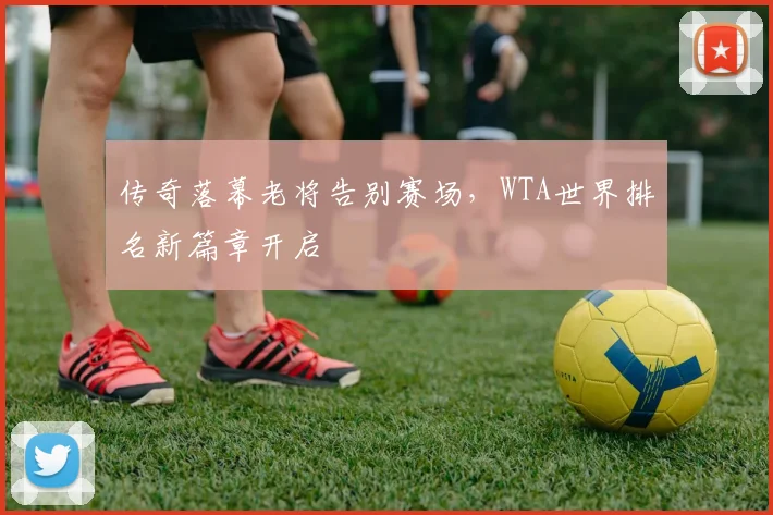 传奇落幕老将告别赛场，WTA世界排名新篇章开启