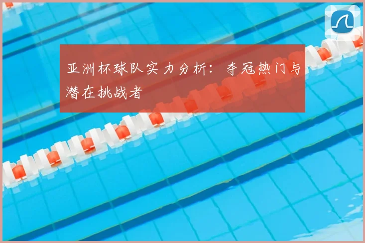 亚洲杯球队实力分析:夺冠热门与潜在挑战者