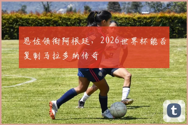 恩佐领衔阿根廷,2026世界杯能否复制马拉多纳传奇