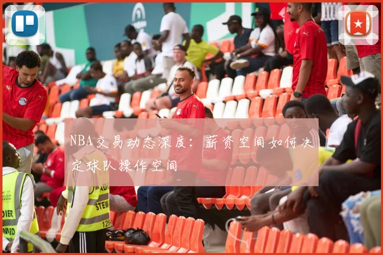 NBA交易动态深度:薪资空间如何决定球队操作空间