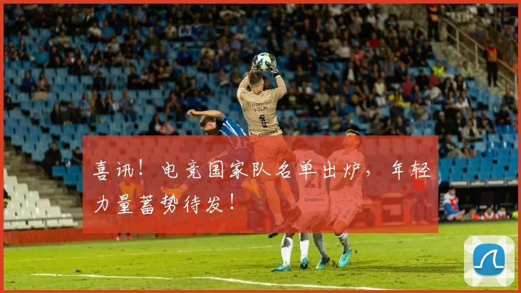 喜讯！电竞国家队名单出炉，年轻力量蓄势待发！