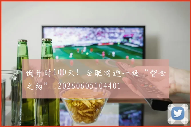 倒计时100天!合肥将迎一场“智会之约”_20260605104401