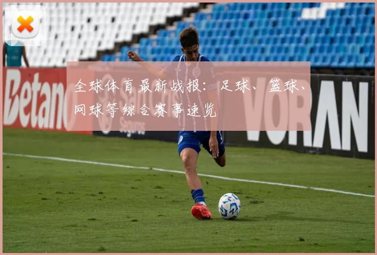 全球体育最新战报：足球、篮球、网球等综合赛事速览