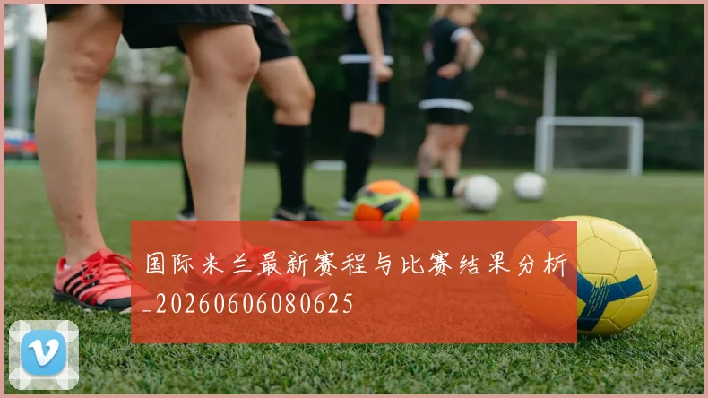 国际米兰最新赛程与比赛结果分析_20260606080625