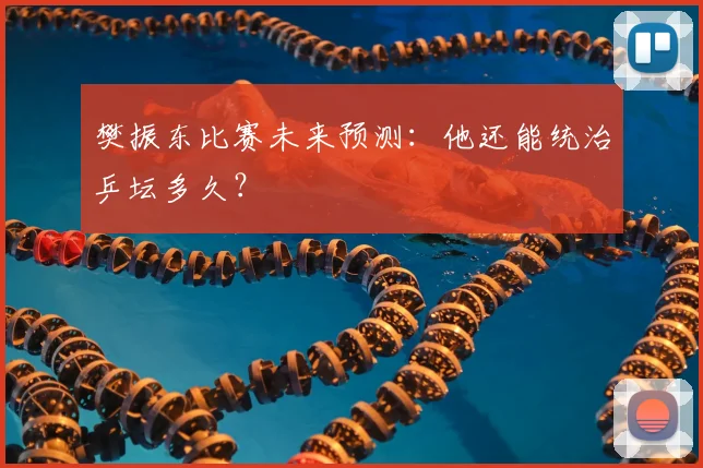 樊振东比赛未来预测:他还能统治乒坛多久?