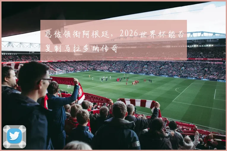 恩佐领衔阿根廷,2026世界杯能否复制马拉多纳传奇