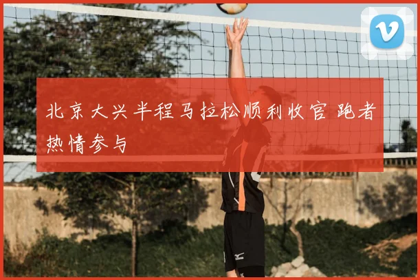 北京大兴半程马拉松顺利收官 跑者热情参与
