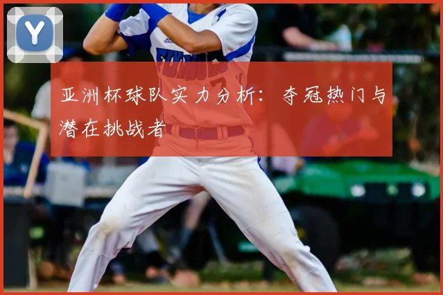 亚洲杯球队实力分析:夺冠热门与潜在挑战者