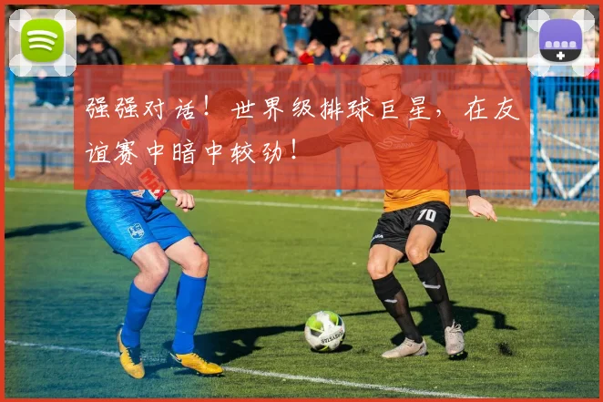 强强对话!世界级排球巨星,在友谊赛中暗中较劲!