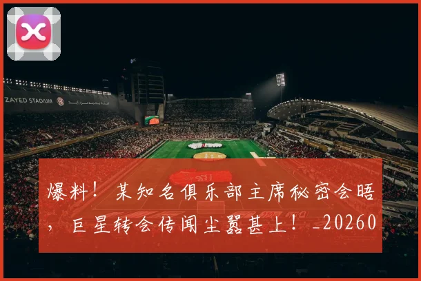 爆料！某知名俱乐部主席秘密会晤，巨星转会传闻尘嚣甚上！_20260526085437