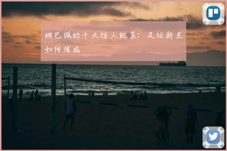 姆巴佩的十大惊人纪录：足坛新王如何炼成