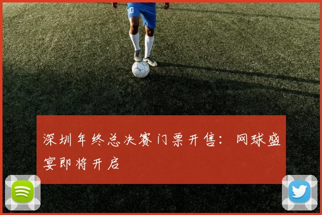 深圳年终总决赛门票开售：网球盛宴即将开启