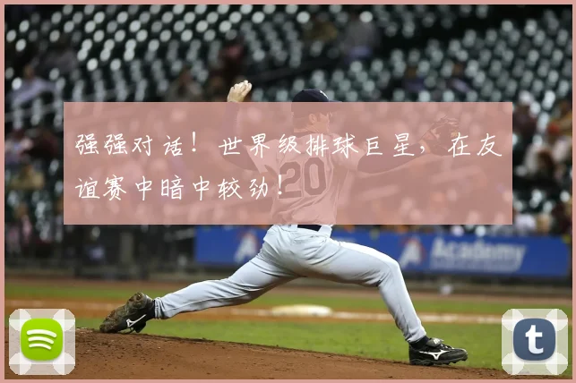 强强对话!世界级排球巨星,在友谊赛中暗中较劲!