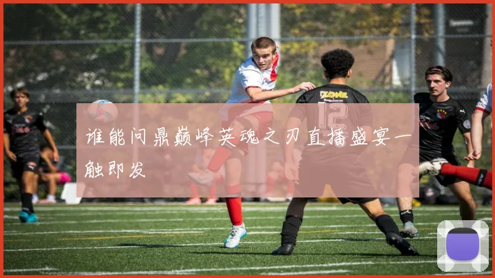 谁能问鼎巅峰英魂之刃直播盛宴一触即发