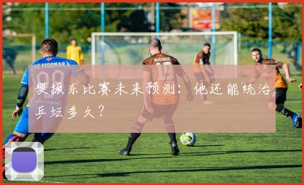 樊振东比赛未来预测:他还能统治乒坛多久?