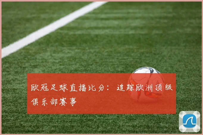 欧冠足球直播比分:追踪欧洲顶级俱乐部赛事