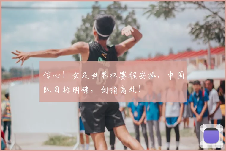 信心!女足世界杯赛程安排,中国队目标明确,剑指高处!